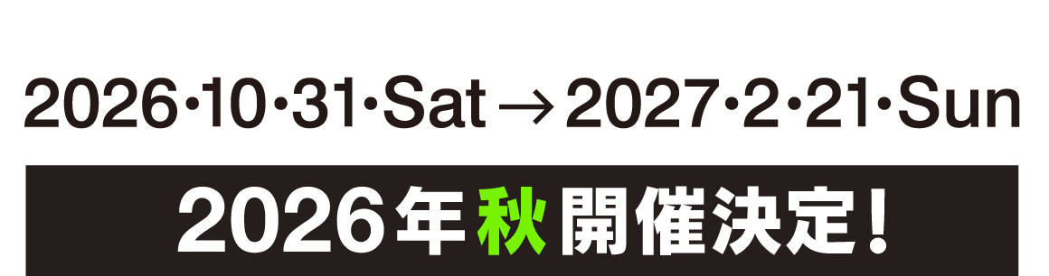 2026.10.31 Sat→2027.2.21 Sun／2026年 秋 開催決定！